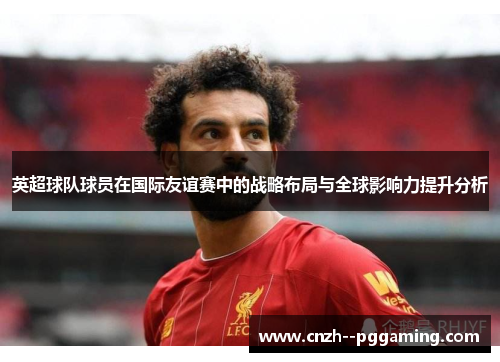英超球队球员在国际友谊赛中的战略布局与全球影响力提升分析 英超球队球员在国际友谊赛中的战略布局与全球影响力提升分析