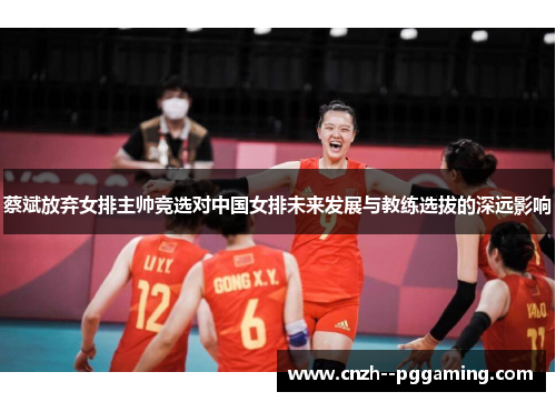 蔡斌放弃女排主帅竞选对中国女排未来发展与教练选拔的深远影响 蔡斌放弃女排主帅竞选对中国女排未来发展与教练选拔的深远影响