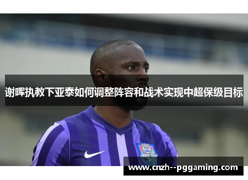 谢晖执教下亚泰如何调整阵容和战术实现中超保级目标