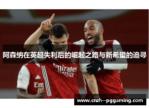 阿森纳在英超失利后的崛起之路与新希望的追寻
