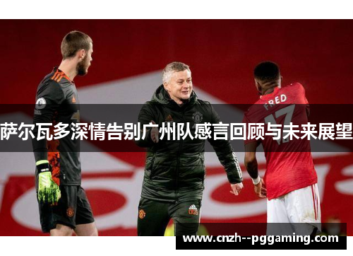 萨尔瓦多深情告别广州队感言回顾与未来展望