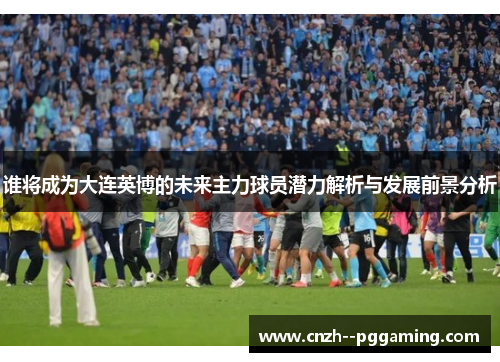 谁将成为大连英博的未来主力球员潜力解析与发展前景分析 谁将成为大连英博的未来主力球员潜力解析与发展前景分析