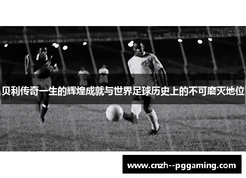 贝利传奇一生的辉煌成就与世界足球历史上的不可磨灭地位 贝利传奇一生的辉煌成就与世界足球历史上的不可磨灭地位