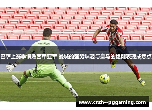 巴萨上赛季惜败西甲亚军 曼城的强势崛起与皇马的稳健表现成焦点 巴萨上赛季惜败西甲亚军 曼城的强势崛起与皇马的稳健表现成焦点