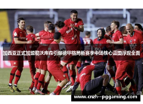 加西亚正式加盟勒沃库森引爆德甲格局新赛季中场核心蓝图浮现全面