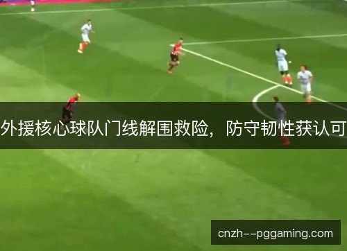 外援核心球队门线解围救险，防守韧性获认可